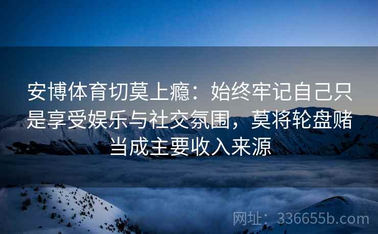 安博体育切莫上瘾：始终牢记自己只是享受娱乐与社交氛围，莫将轮盘赌当成主要收入来源