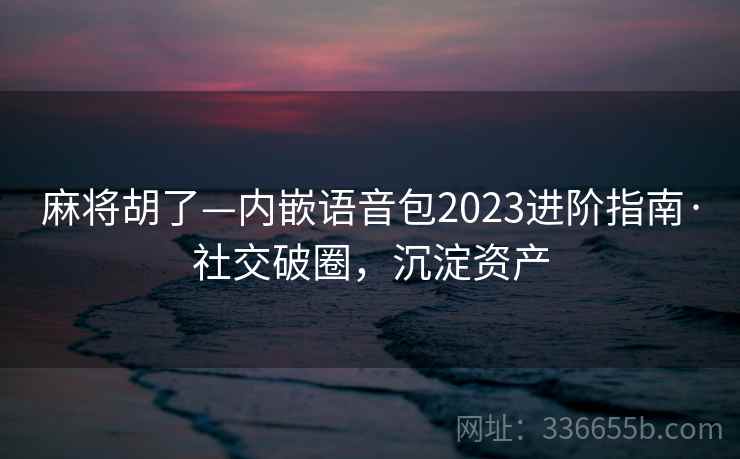 麻将胡了—内嵌语音包2023进阶指南·社交破圈，沉淀资产