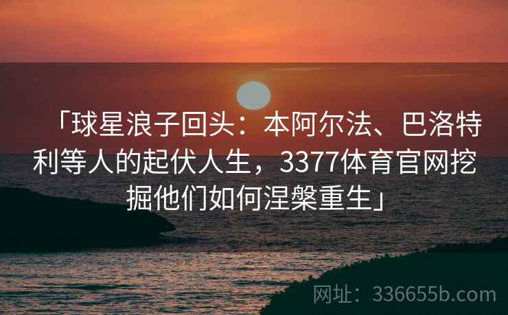 「球星浪子回头：本阿尔法、巴洛特利等人的起伏人生，3377体育官网挖掘他们如何涅槃重生」