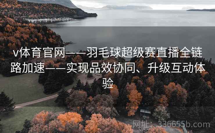 v体育官网——羽毛球超级赛直播全链路加速——实现品效协同、升级互动体验