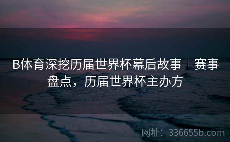 B体育深挖历届世界杯幕后故事｜赛事盘点，历届世界杯主办方