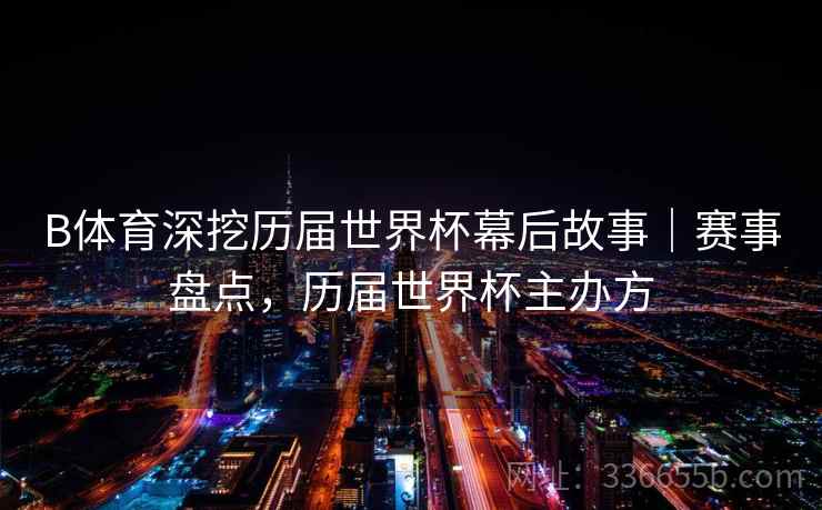 B体育深挖历届世界杯幕后故事｜赛事盘点，历届世界杯主办方