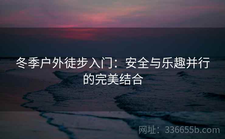 冬季户外徒步入门：安全与乐趣并行的完美结合