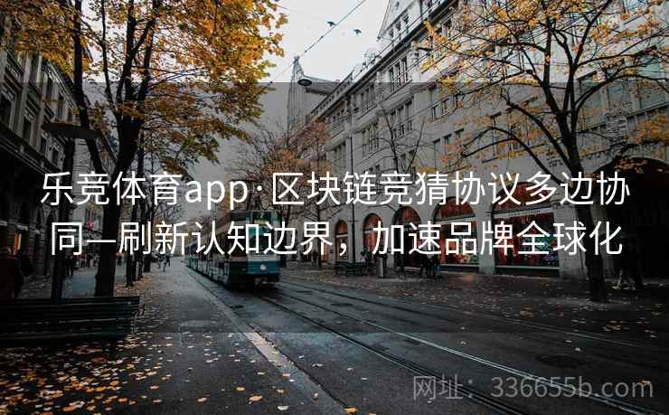 乐竞体育app·区块链竞猜协议多边协同—刷新认知边界，加速品牌全球化