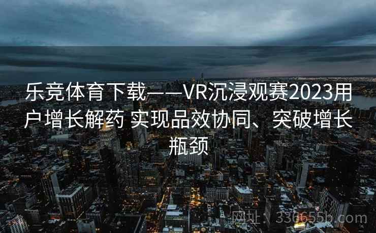 乐竞体育下载——VR沉浸观赛2023用户增长解药 实现品效协同、突破增长瓶颈