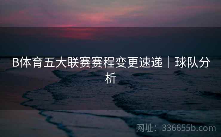 B体育五大联赛赛程变更速递｜球队分析