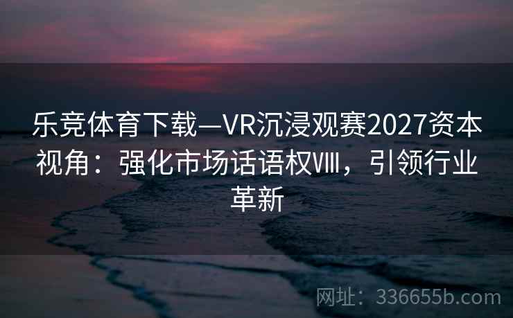 乐竞体育下载—VR沉浸观赛2027资本视角：强化市场话语权Ⅷ，引领行业革新