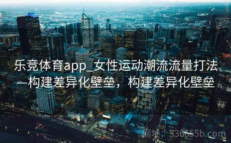 乐竞体育app_女性运动潮流流量打法—构建差异化壁垒，构建差异化壁垒