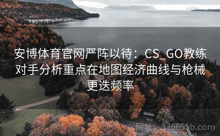 安博体育官网严阵以待：CS_GO教练对手分析重点在地图经济曲线与枪械更迭频率