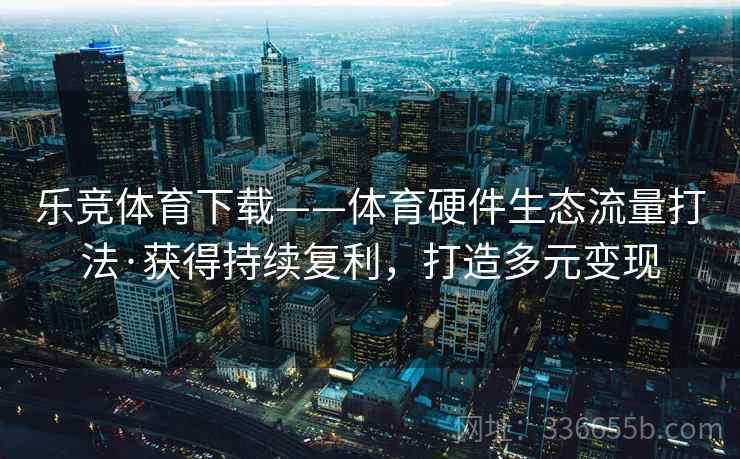 乐竞体育下载——体育硬件生态流量打法·获得持续复利，打造多元变现