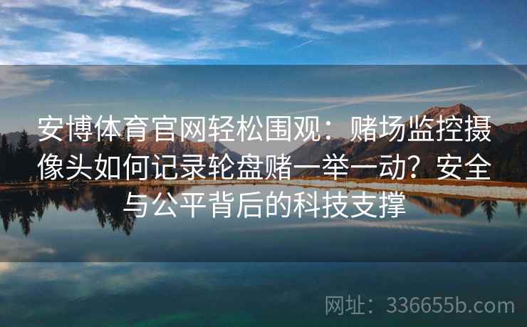 安博体育官网轻松围观：赌场监控摄像头如何记录轮盘赌一举一动？安全与公平背后的科技支撑