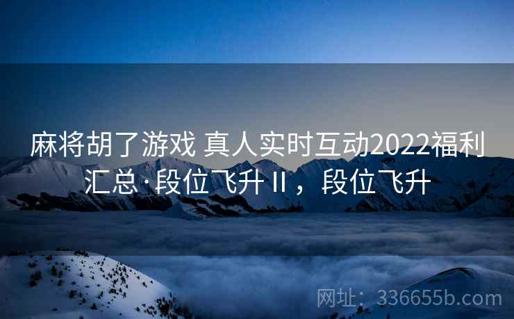 麻将胡了游戏 真人实时互动2022福利汇总·段位飞升Ⅱ，段位飞升
