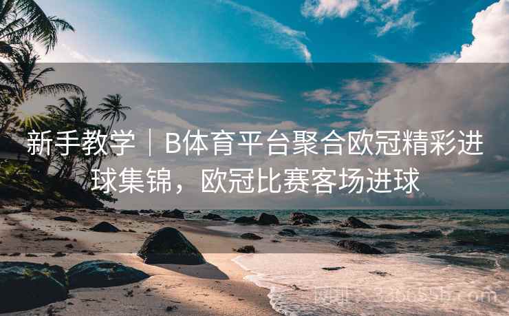 新手教学｜B体育平台聚合欧冠精彩进球集锦，欧冠比赛客场进球