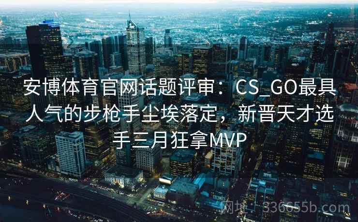 安博体育官网话题评审：CS_GO最具人气的步枪手尘埃落定，新晋天才选手三月狂拿MVP