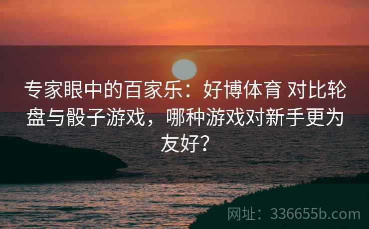 专家眼中的百家乐：好博体育 对比轮盘与骰子游戏，哪种游戏对新手更为友好？