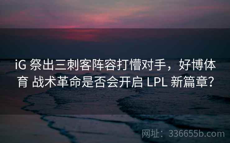iG 祭出三刺客阵容打懵对手，好博体育 战术革命是否会开启 LPL 新篇章？