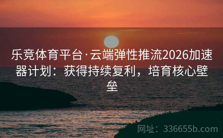 乐竞体育平台·云端弹性推流2026加速器计划：获得持续复利，培育核心壁垒