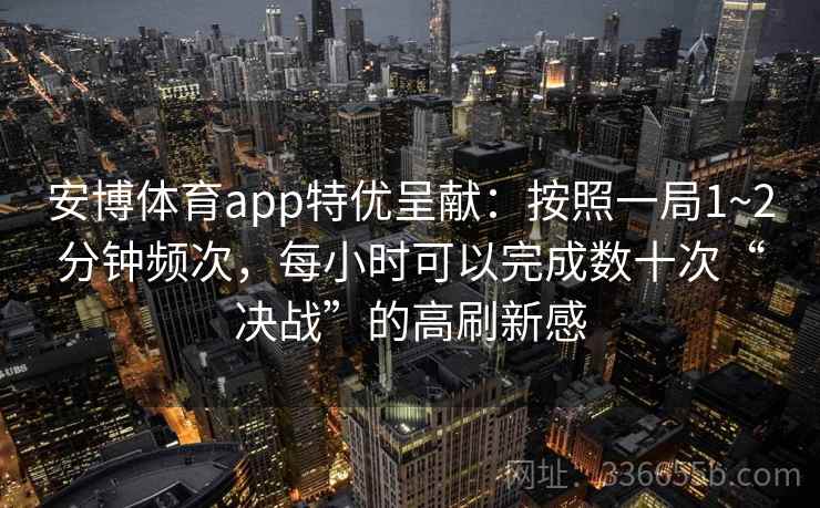 安博体育app特优呈献：按照一局1~2分钟频次，每小时可以完成数十次“决战”的高刷新感