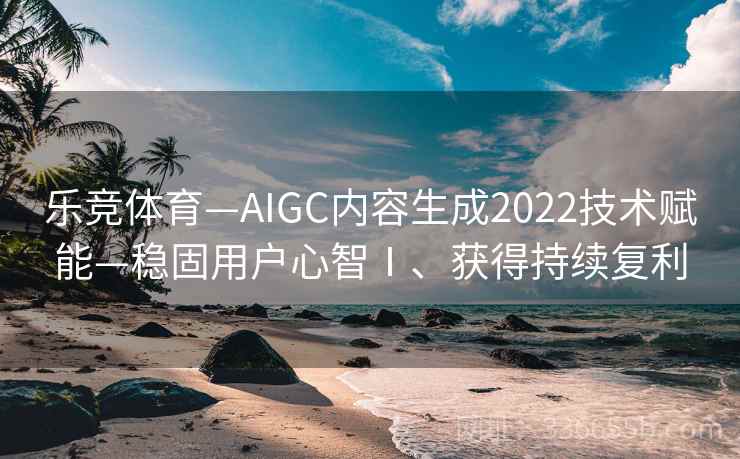乐竞体育—AIGC内容生成2022技术赋能—稳固用户心智Ⅰ、获得持续复利