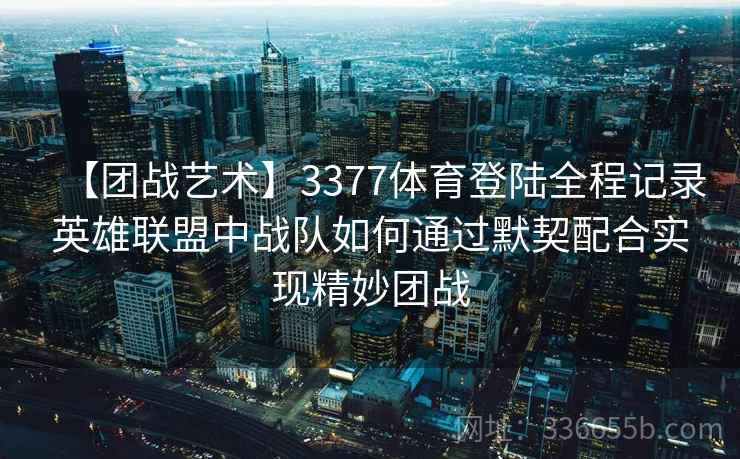 【团战艺术】3377体育登陆全程记录英雄联盟中战队如何通过默契配合实现精妙团战