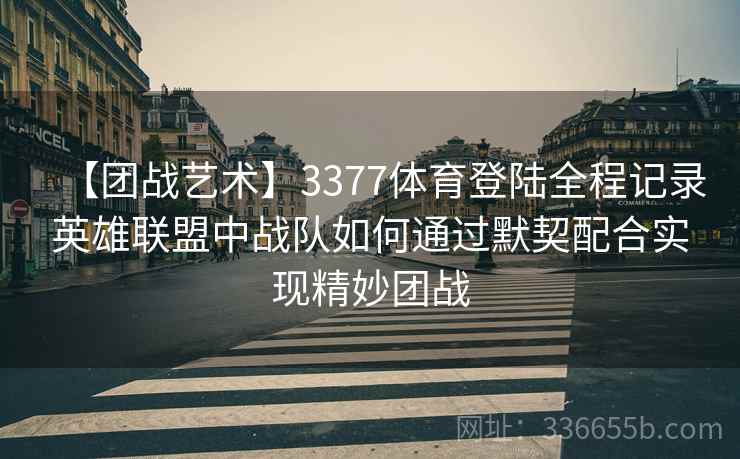 【团战艺术】3377体育登陆全程记录英雄联盟中战队如何通过默契配合实现精妙团战