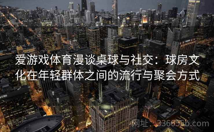 爱游戏体育漫谈桌球与社交：球房文化在年轻群体之间的流行与聚会方式