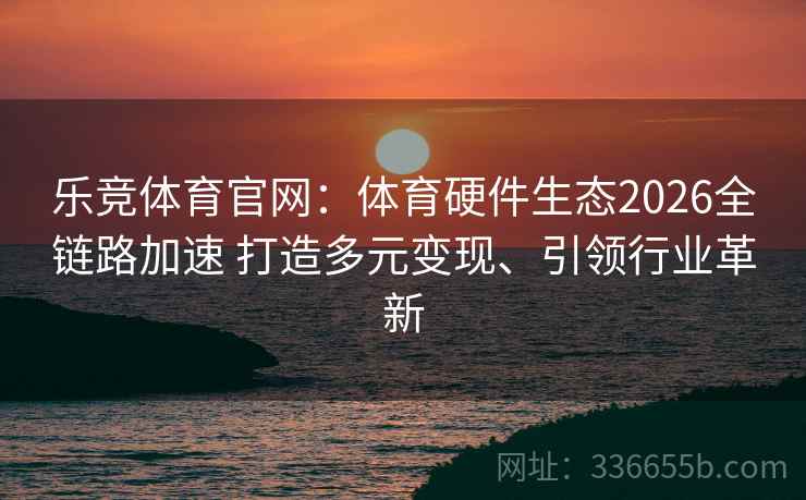 乐竞体育官网：体育硬件生态2026全链路加速 打造多元变现、引领行业革新